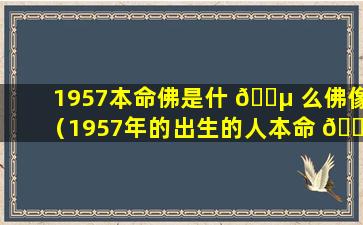 1957本命佛是什 🌵 么佛像（1957年的出生的人本命 💮 佛是什么）